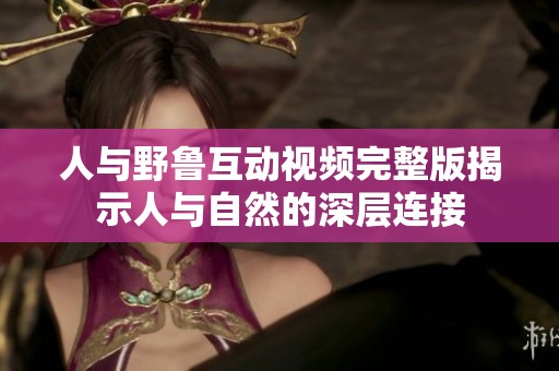 人与野鲁互动视频完整版揭示人与自然的深层连接