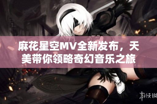 麻花星空MV全新发布，天美带你领略奇幻音乐之旅