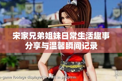宋家兄弟姐妹日常生活趣事分享与温馨瞬间记录