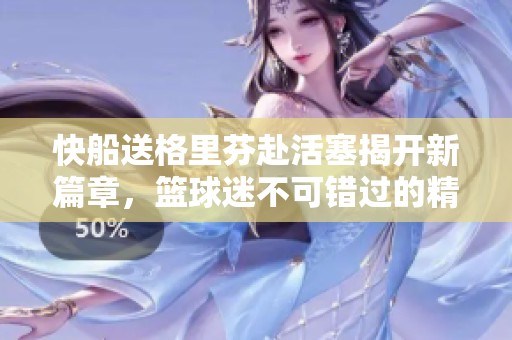 快船送格里芬赴活塞揭开新篇章，篮球迷不可错过的精彩瞬间