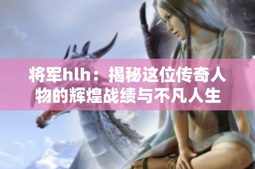 将军hlh：揭秘这位传奇人物的辉煌战绩与不凡人生
