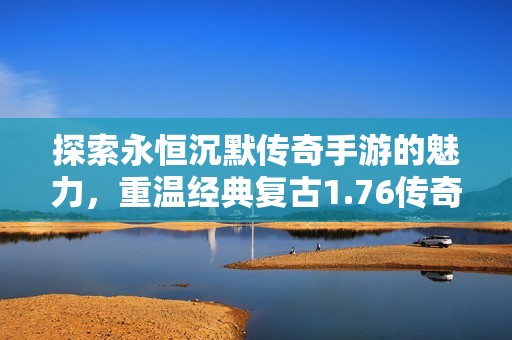 探索永恒沉默传奇手游的魅力，重温经典复古1.76传奇激情体验
