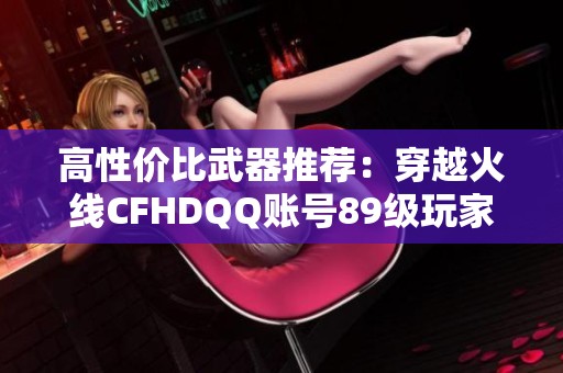高性价比武器推荐：穿越火线CFHDQQ账号89级玩家必看指南