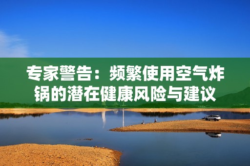 专家警告：频繁使用空气炸锅的潜在健康风险与建议