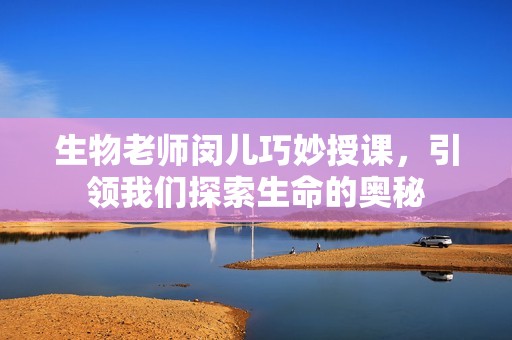 生物老师闵儿巧妙授课，引领我们探索生命的奥秘