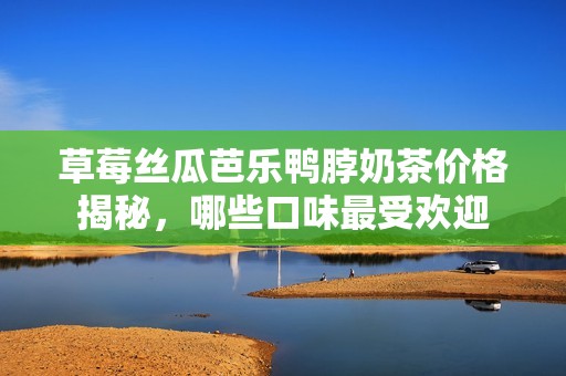 草莓丝瓜芭乐鸭脖奶茶价格揭秘，哪些口味最受欢迎