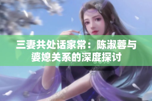 三妻共处话家常：陈淑蓉与婆媳关系的深度探讨