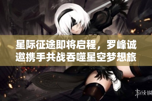 星际征途即将启程，罗峰诚邀携手共战吞噬星空梦想旅程