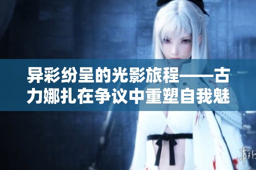 异彩纷呈的光影旅程——古力娜扎在争议中重塑自我魅力