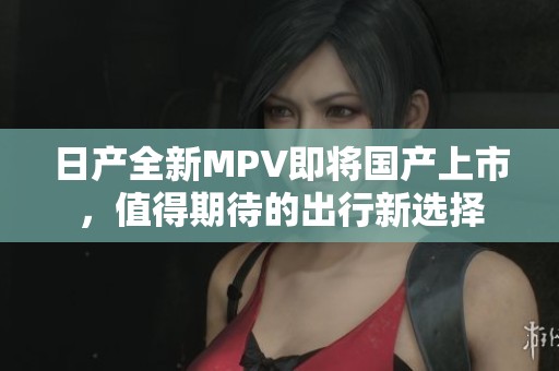 日产全新MPV即将国产上市，值得期待的出行新选择