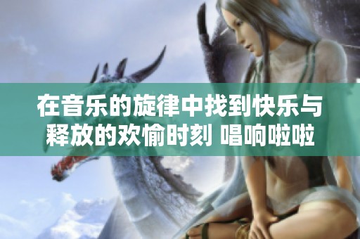在音乐的旋律中找到快乐与释放的欢愉时刻 唱响啦啦啦的节奏