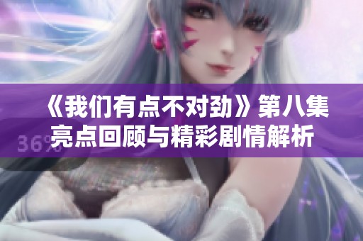 《我们有点不对劲》第八集亮点回顾与精彩剧情解析