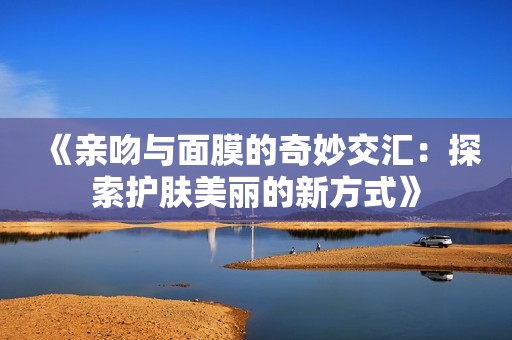 《亲吻与面膜的奇妙交汇：探索护肤美丽的新方式》