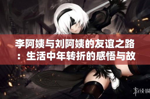 李阿姨与刘阿姨的友谊之路：生活中年转折的感悟与故事