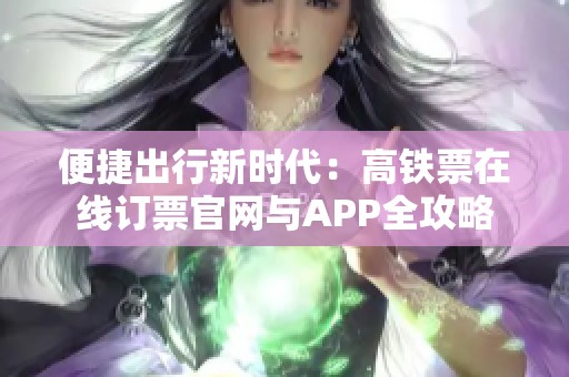 便捷出行新时代：高铁票在线订票官网与APP全攻略