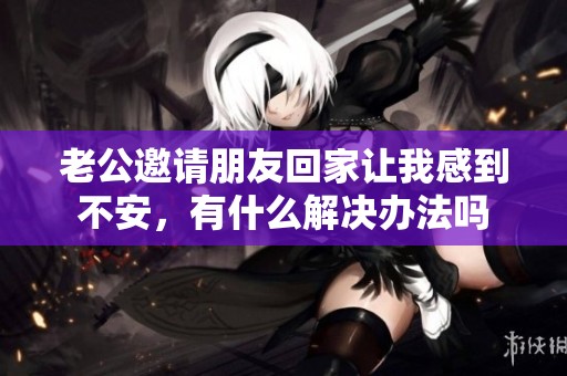 老公邀请朋友回家让我感到不安，有什么解决办法吗