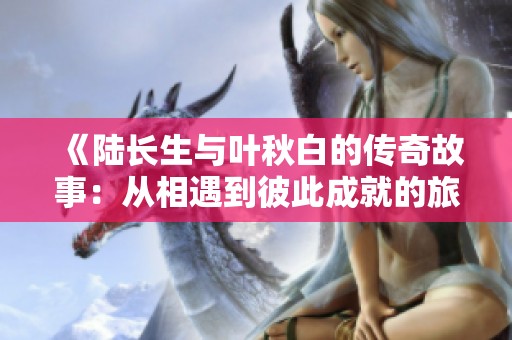 《陆长生与叶秋白的传奇故事：从相遇到彼此成就的旅程》