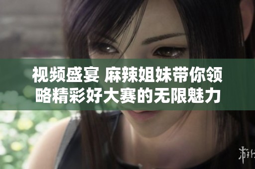 视频盛宴 麻辣姐妹带你领略精彩好大赛的无限魅力