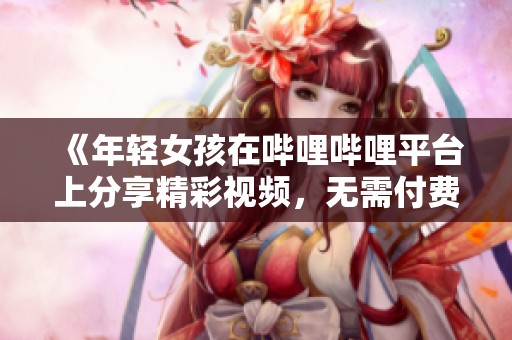《年轻女孩在哔哩哔哩平台上分享精彩视频，无需付费》