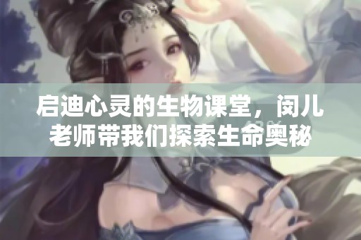 启迪心灵的生物课堂，闵儿老师带我们探索生命奥秘