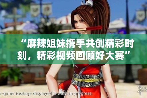 “麻辣姐妹携手共创精彩时刻，精彩视频回顾好大赛”