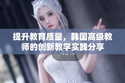 提升教育质量，韩国高级教师的创新教学实践分享