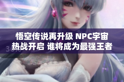 悟空传说再升级 NPC宇宙热战开启 谁将成为最强王者