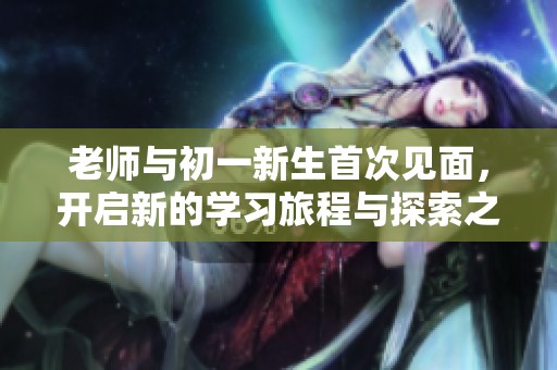 老师与初一新生首次见面，开启新的学习旅程与探索之旅