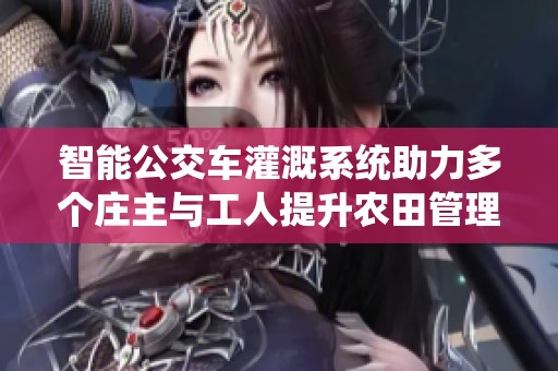 智能公交车灌溉系统助力多个庄主与工人提升农田管理效率