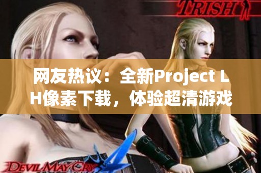 网友热议：全新Project LH像素下载，体验超清游戏画质新境界