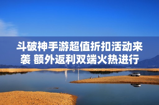 斗破神手游超值折扣活动来袭 额外返利双端火热进行中