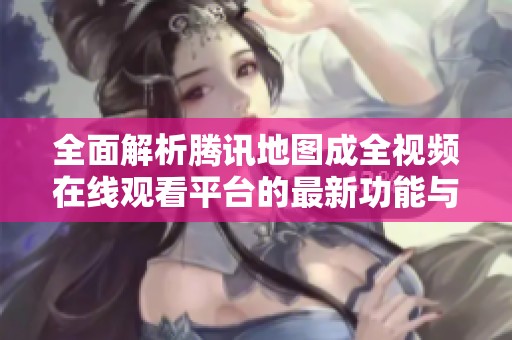 全面解析腾讯地图成全视频在线观看平台的最新功能与特色