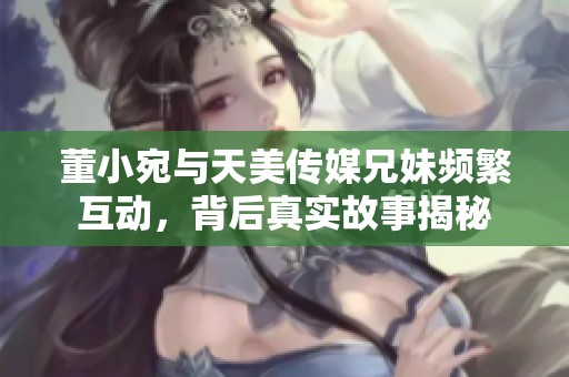 董小宛与天美传媒兄妹频繁互动，背后真实故事揭秘