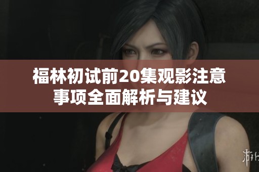 福林初试前20集观影注意事项全面解析与建议