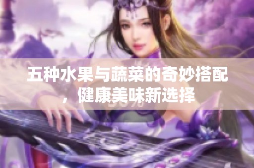 五种水果与蔬菜的奇妙搭配，健康美味新选择