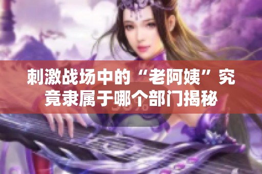 刺激战场中的“老阿姨”究竟隶属于哪个部门揭秘