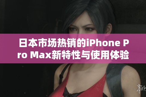 日本市场热销的iPhone Pro Max新特性与使用体验分析