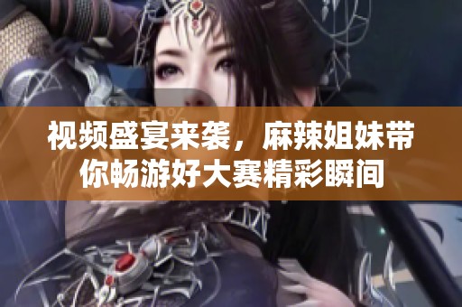 视频盛宴来袭，麻辣姐妹带你畅游好大赛精彩瞬间