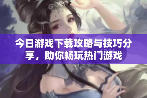 今日游戏下载攻略与技巧分享，助你畅玩热门游戏