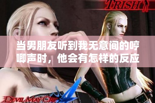 当男朋友听到我无意间的哼唧声时，他会有怎样的反应
