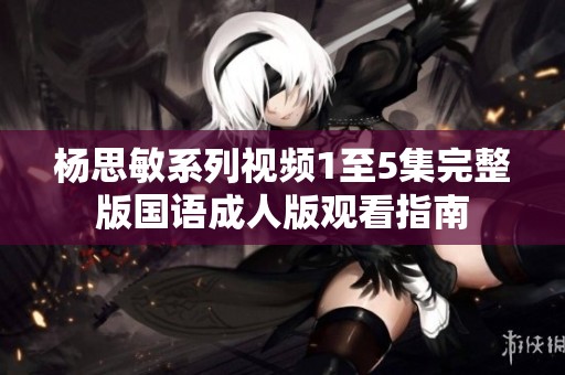杨思敏系列视频1至5集完整版国语成人版观看指南