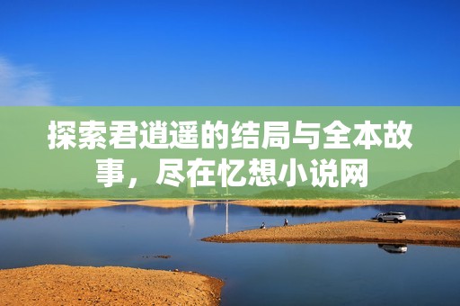 探索君逍遥的结局与全本故事，尽在忆想小说网