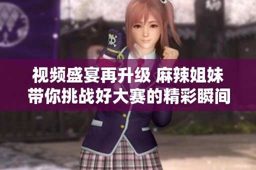 视频盛宴再升级 麻辣姐妹带你挑战好大赛的精彩瞬间