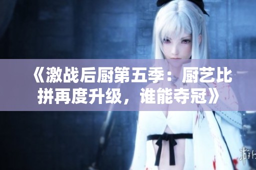 《激战后厨第五季：厨艺比拼再度升级，谁能夺冠》