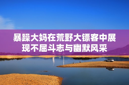 暴躁大妈在荒野大镖客中展现不屈斗志与幽默风采