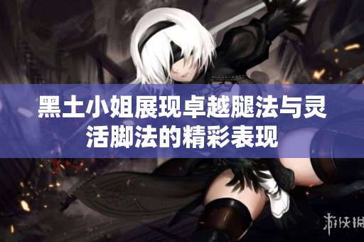 黑土小姐展现卓越腿法与灵活脚法的精彩表现