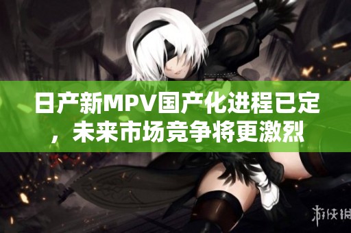 日产新MPV国产化进程已定，未来市场竞争将更激烈