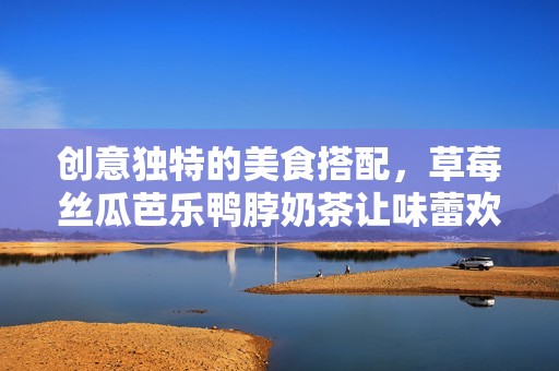 创意独特的美食搭配，草莓丝瓜芭乐鸭脖奶茶让味蕾欢舞