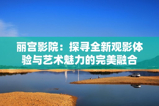 丽宫影院：探寻全新观影体验与艺术魅力的完美融合