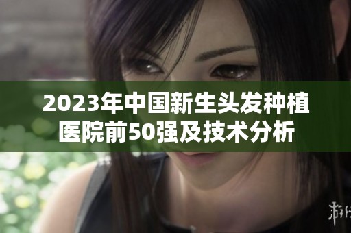 2023年中国新生头发种植医院前50强及技术分析